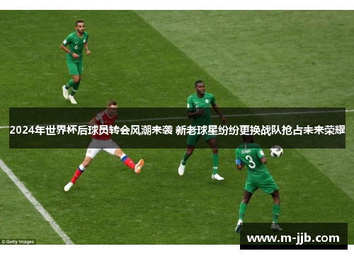 2024年世界杯后球员转会风潮来袭 新老球星纷纷更换战队抢占未来荣耀