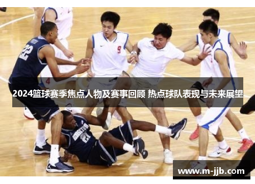 2024篮球赛季焦点人物及赛事回顾 热点球队表现与未来展望