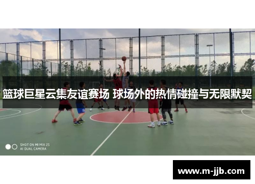 篮球巨星云集友谊赛场 球场外的热情碰撞与无限默契