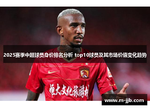 2025赛季中超球员身价排名分析 top10球员及其市场价值变化趋势