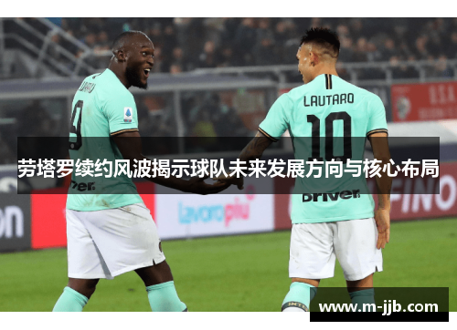 劳塔罗续约风波揭示球队未来发展方向与核心布局