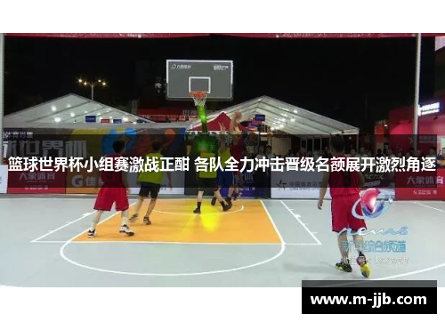 篮球世界杯小组赛激战正酣 各队全力冲击晋级名额展开激烈角逐
