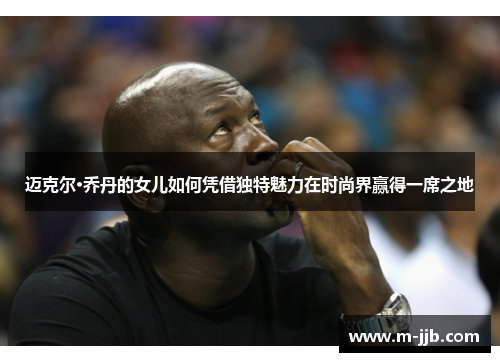 迈克尔·乔丹的女儿如何凭借独特魅力在时尚界赢得一席之地