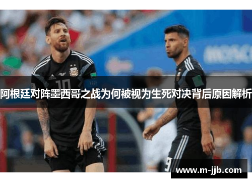 阿根廷对阵墨西哥之战为何被视为生死对决背后原因解析