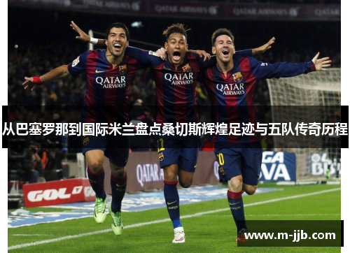 从巴塞罗那到国际米兰盘点桑切斯辉煌足迹与五队传奇历程